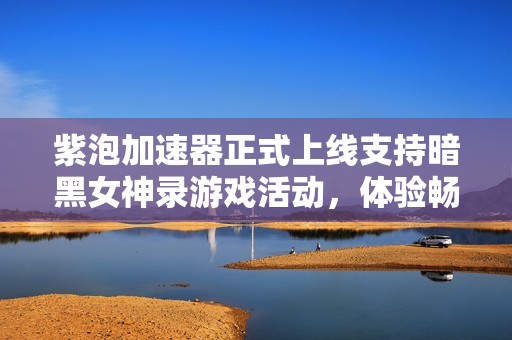 紫泡加速器正式上线支持暗黑女神录游戏活动，体验畅快游戏乐趣