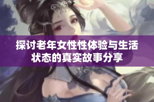 探讨老年女性性体验与生活状态的真实故事分享