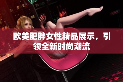 欧美肥胖女性精品展示，引领全新时尚潮流
