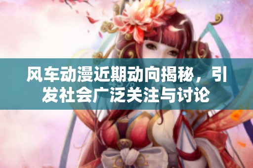 风车动漫近期动向揭秘，引发社会广泛关注与讨论
