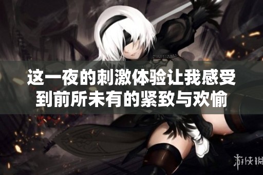 这一夜的刺激体验让我感受到前所未有的紧致与欢愉
