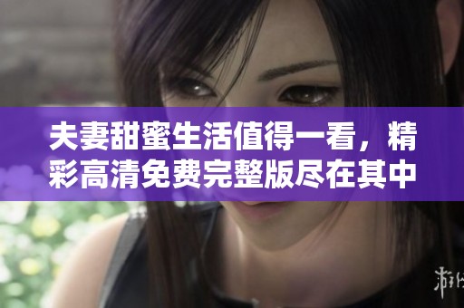 夫妻甜蜜生活值得一看，精彩高清免费完整版尽在其中