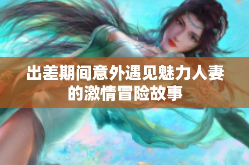 出差期间意外遇见魅力人妻的激情冒险故事
