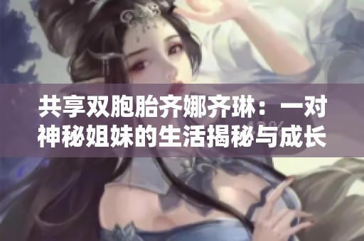 共享双胞胎齐娜齐琳：一对神秘姐妹的生活揭秘与成长故事