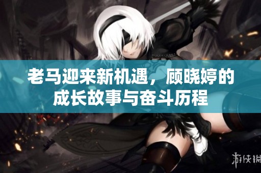 老马迎来新机遇，顾晓婷的成长故事与奋斗历程