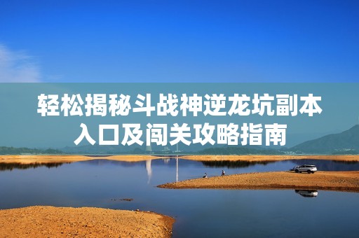 轻松揭秘斗战神逆龙坑副本入口及闯关攻略指南