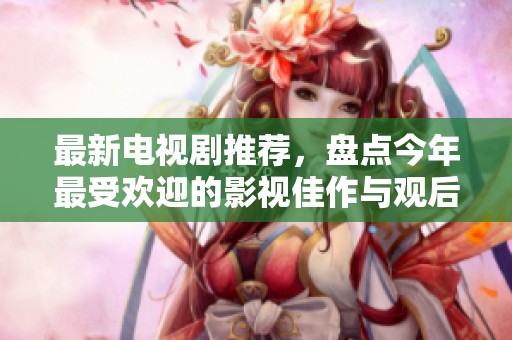 最新电视剧推荐，盘点今年最受欢迎的影视佳作与观后感想