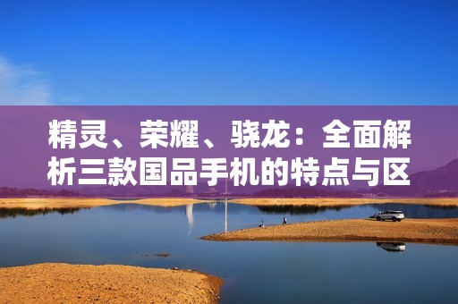 精灵、荣耀、骁龙：全面解析三款国品手机的特点与区别
