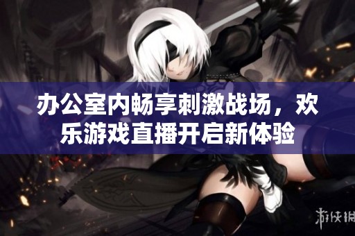 办公室内畅享刺激战场，欢乐游戏直播开启新体验