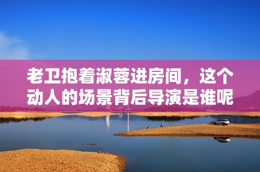 老卫抱着淑蓉进房间，这个动人的场景背后导演是谁呢