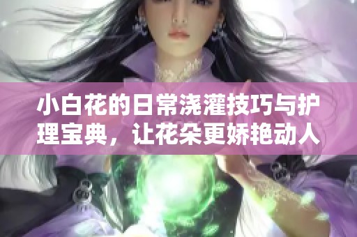 小白花的日常浇灌技巧与护理宝典，让花朵更娇艳动人