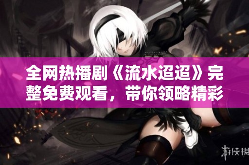 全网热播剧《流水迢迢》完整免费观看，带你领略精彩剧情