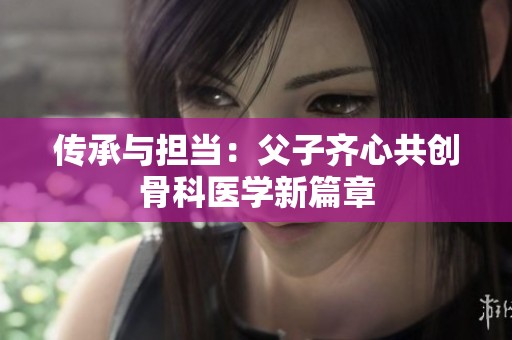 传承与担当：父子齐心共创骨科医学新篇章