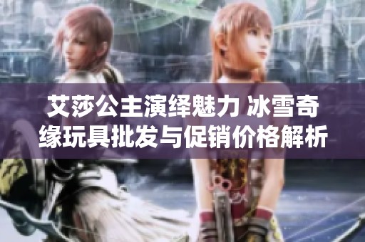 艾莎公主演绎魅力 冰雪奇缘玩具批发与促销价格解析