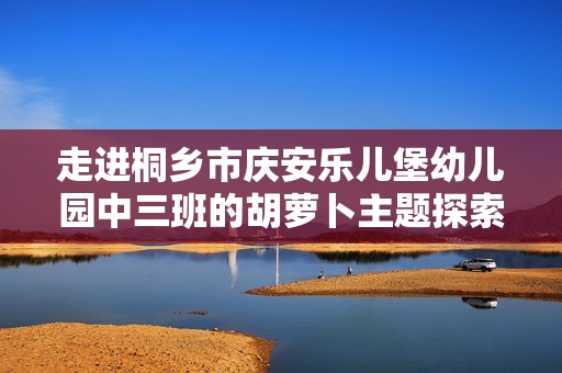 走进桐乡市庆安乐儿堡幼儿园中三班的胡萝卜主题探索之旅