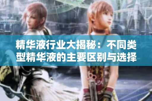 精华液行业大揭秘：不同类型精华液的主要区别与选择指南