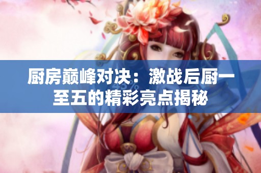 厨房巅峰对决：激战后厨一至五的精彩亮点揭秘