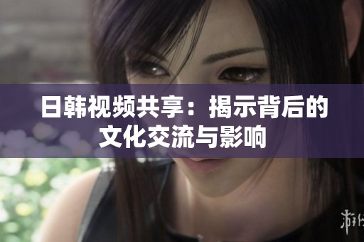 日韩视频共享：揭示背后的文化交流与影响