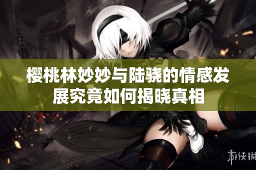 樱桃林妙妙与陆骁的情感发展究竟如何揭晓真相