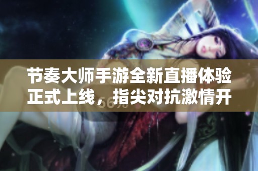 节奏大师手游全新直播体验正式上线，指尖对抗激情开启！