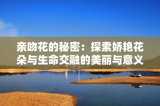 亲吻花的秘密：探索娇艳花朵与生命交融的美丽与意义