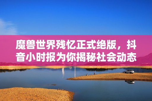 魔兽世界残忆正式绝版，抖音小时报为你揭秘社会动态