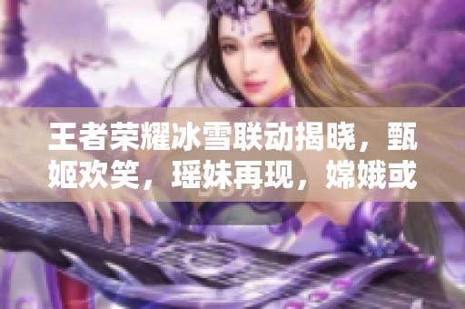 王者荣耀冰雪联动揭晓，甄姬欢笑，瑶妹再现，嫦娥或迎新肤