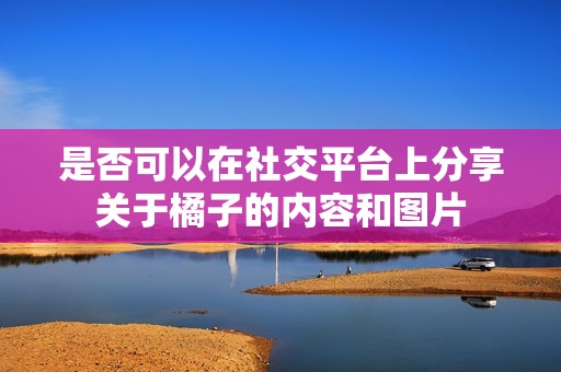 是否可以在社交平台上分享关于橘子的内容和图片