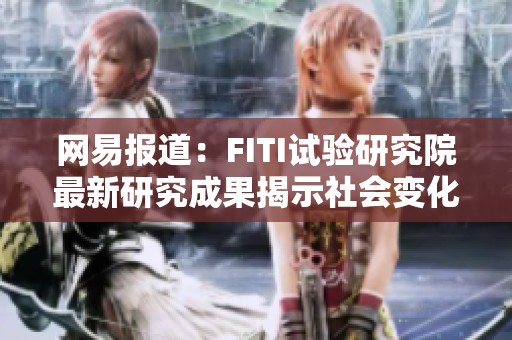 网易报道：FITI试验研究院最新研究成果揭示社会变化新趋势