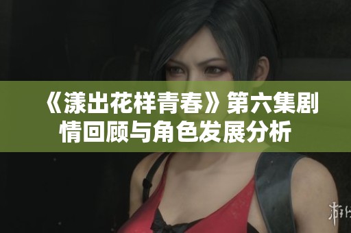《漾出花样青春》第六集剧情回顾与角色发展分析
