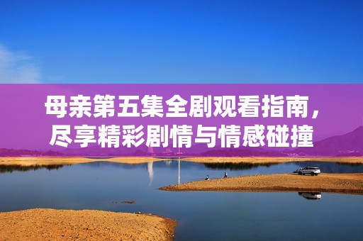 母亲第五集全剧观看指南，尽享精彩剧情与情感碰撞