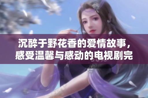 沉醉于野花香的爱情故事，感受温馨与感动的电视剧完整版