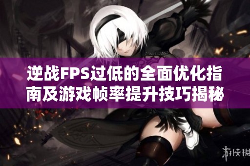 逆战FPS过低的全面优化指南及游戏帧率提升技巧揭秘
