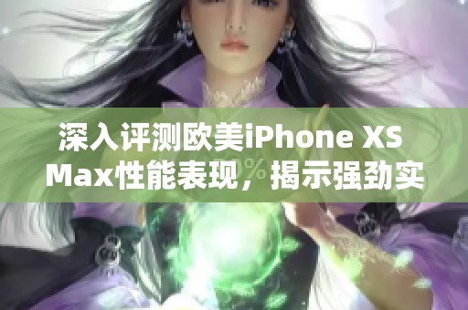 深入评测欧美iPhone XS Max性能表现，揭示强劲实力与用户体验