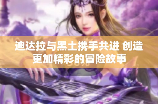 迪达拉与黑土携手共进 创造更加精彩的冒险故事