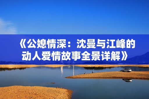 《公媳情深：沈曼与江峰的动人爱情故事全景详解》