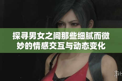 探寻男女之间那些细腻而微妙的情感交互与动态变化