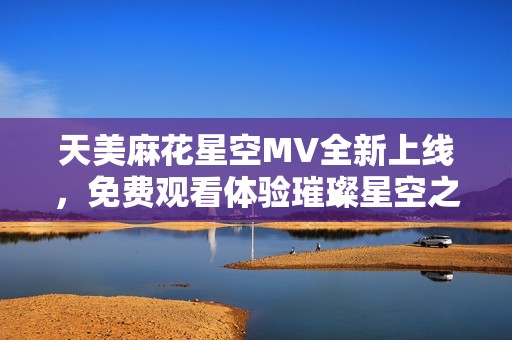 天美麻花星空MV全新上线，免费观看体验璀璨星空之美