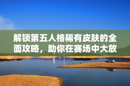 解锁第五人格稀有皮肤的全面攻略，助你在赛场中大放异彩