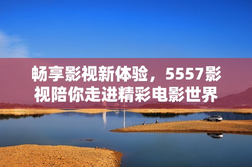 畅享影视新体验，5557影视陪你走进精彩电影世界