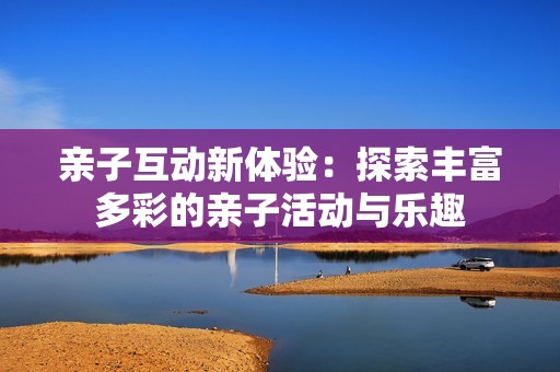 亲子互动新体验：探索丰富多彩的亲子活动与乐趣