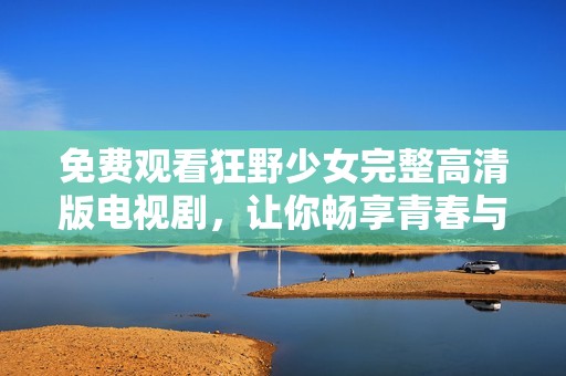 免费观看狂野少女完整高清版电视剧，让你畅享青春与冒险之旅