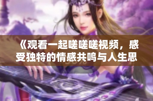《观看一起嗟嗟嗟视频，感受独特的情感共鸣与人生思考》