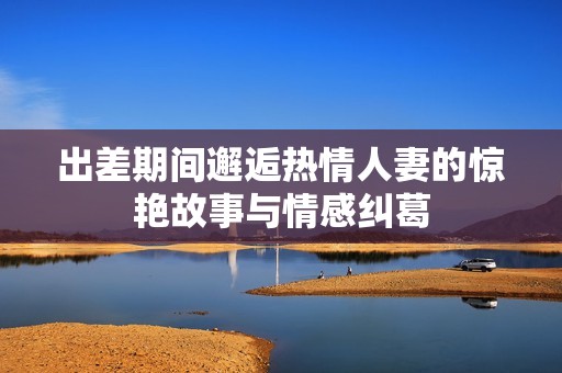 出差期间邂逅热情人妻的惊艳故事与情感纠葛