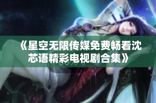 《星空无限传媒免费畅看沈芯语精彩电视剧合集》