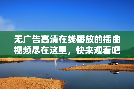 无广告高清在线播放的插曲视频尽在这里，快来观看吧