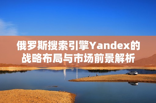 俄罗斯搜索引擎Yandex的战略布局与市场前景解析