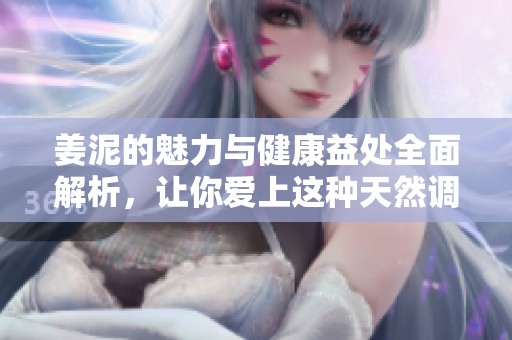 姜泥的魅力与健康益处全面解析，让你爱上这种天然调味品