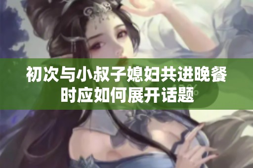 初次与小叔子媳妇共进晚餐时应如何展开话题