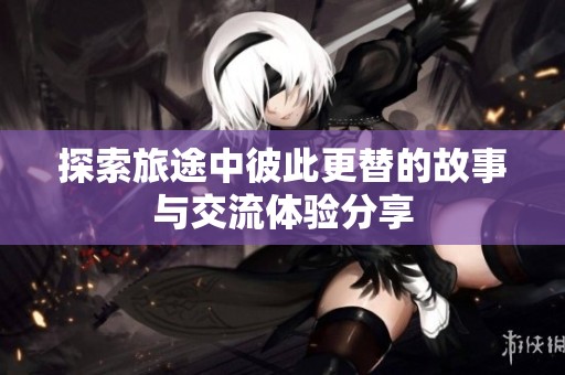 探索旅途中彼此更替的故事与交流体验分享